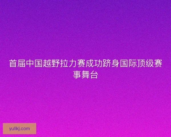 首届中国越野拉力赛成功跻身国际顶级赛事舞台
