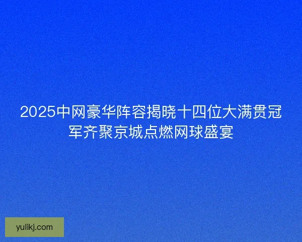 2025中网豪华阵容揭晓十四位大满贯冠军齐聚京城点燃网球盛宴