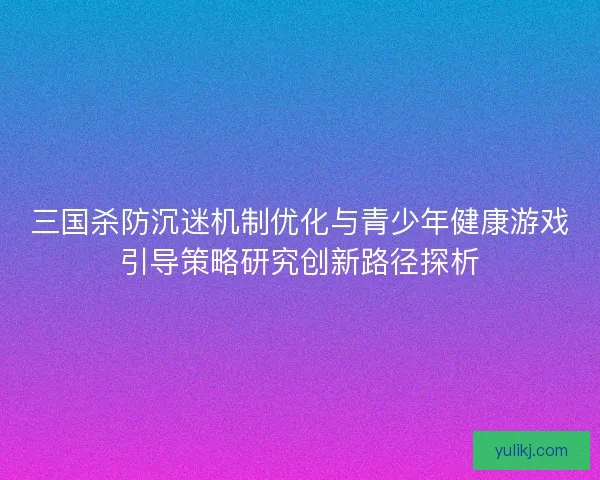 三国杀防沉迷机制优化与青少年健康游戏引导策略研究创新路径探析