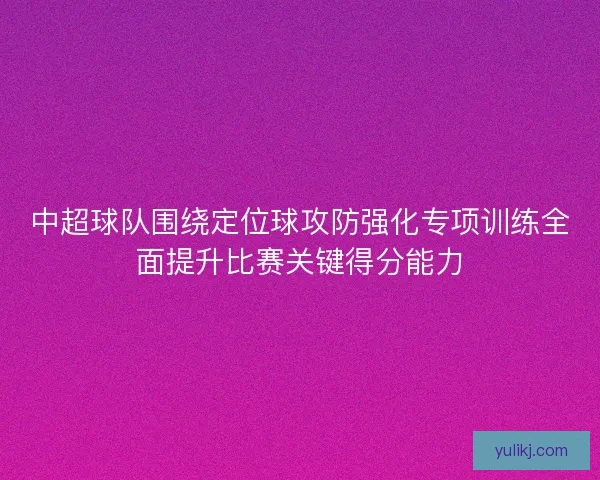 中超球队围绕定位球攻防强化专项训练全面提升比赛关键得分能力